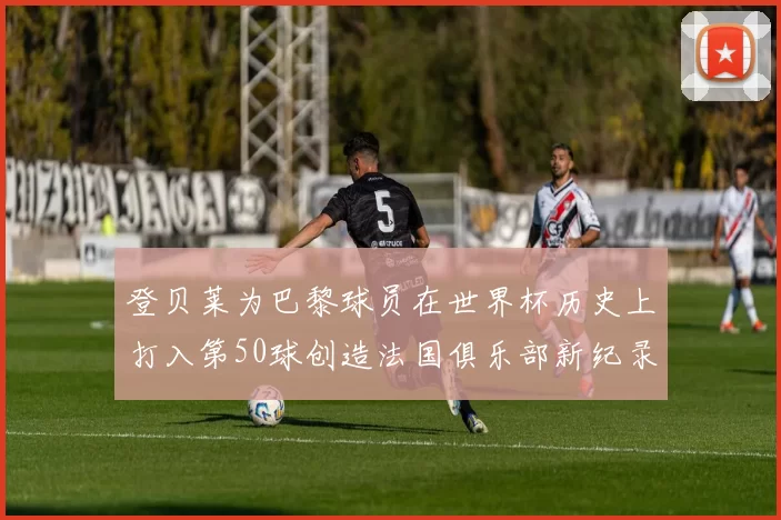 登贝莱为巴黎球员在世界杯历史上打入第50球创造法国俱乐部新纪录