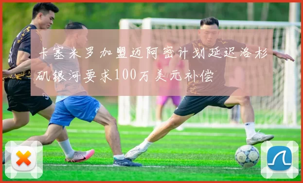 卡塞米罗加盟迈阿密计划延迟洛杉矶银河要求100万美元补偿